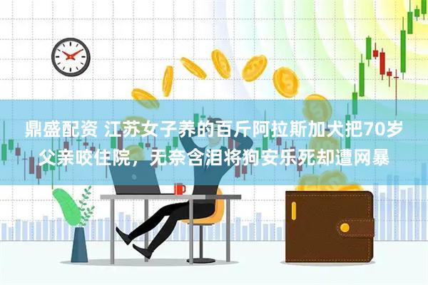 鼎盛配资 江苏女子养的百斤阿拉斯加犬把70岁父亲咬住院，无奈含泪将狗安乐死却遭网暴