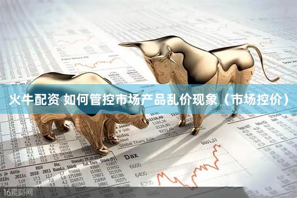 火牛配资 如何管控市场产品乱价现象（市场控价）