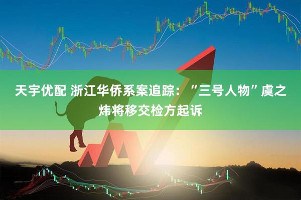 天宇优配 浙江华侨系案追踪：“三号人物”虞之炜将移交检方起诉