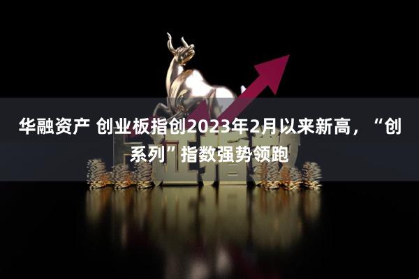 华融资产 创业板指创2023年2月以来新高，“创系列”指数强势领跑
