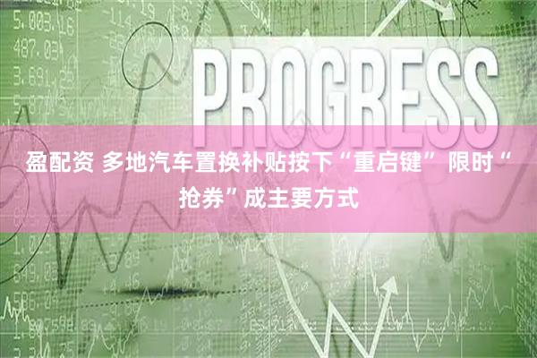 盈配资 多地汽车置换补贴按下“重启键” 限时“抢券”成主要方式