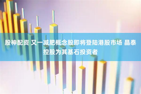 股神配资 又一减肥概念股即将登陆港股市场 晶泰控股为其基石投资者