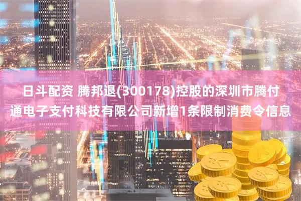 日斗配资 腾邦退(300178)控股的深圳市腾付通电子支付科技有限公司新增1条限制消费令信息