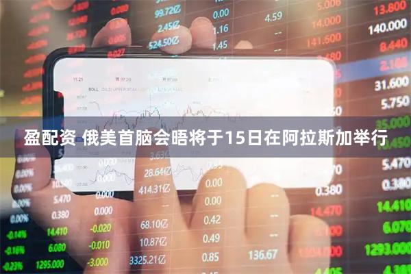 盈配资 俄美首脑会晤将于15日在阿拉斯加举行