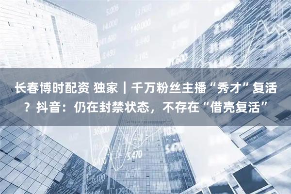 长春博时配资 独家｜千万粉丝主播“秀才”复活？抖音：仍在封禁状态，不存在“借壳复活”