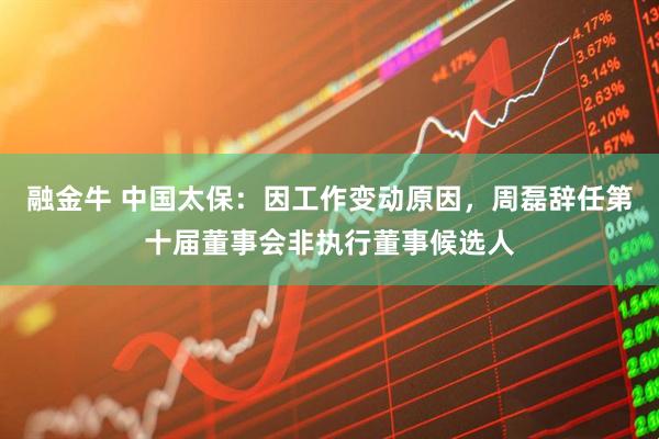 融金牛 中国太保：因工作变动原因，周磊辞任第十届董事会非执行董事候选人
