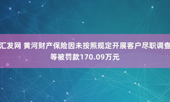 汇发网 黄河财产保险因未按照规定开展客户尽职调查等被罚款170.09万元