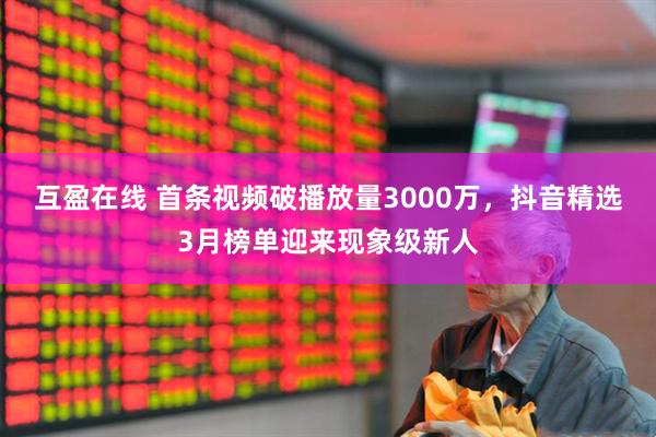 互盈在线 首条视频破播放量3000万，抖音精选3月榜单迎来现象级新人