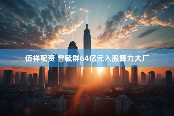 伍祥配资 曾毓群64亿元入股算力大厂