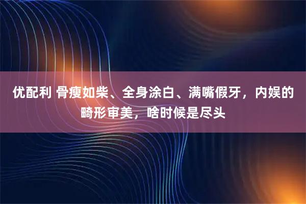 优配利 骨瘦如柴、全身涂白、满嘴假牙，内娱的畸形审美，啥时候是尽头